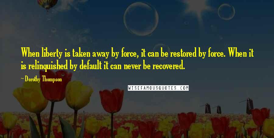 Dorothy Thompson Quotes: When liberty is taken away by force, it can be restored by force. When it is relinquished by default it can never be recovered.