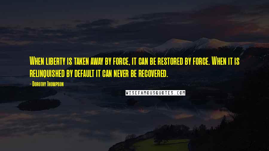 Dorothy Thompson Quotes: When liberty is taken away by force, it can be restored by force. When it is relinquished by default it can never be recovered.