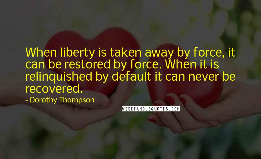 Dorothy Thompson Quotes: When liberty is taken away by force, it can be restored by force. When it is relinquished by default it can never be recovered.