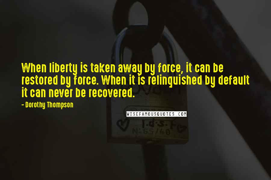 Dorothy Thompson Quotes: When liberty is taken away by force, it can be restored by force. When it is relinquished by default it can never be recovered.