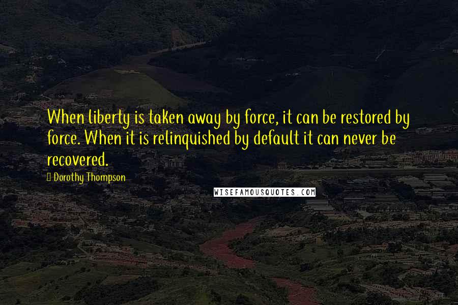 Dorothy Thompson Quotes: When liberty is taken away by force, it can be restored by force. When it is relinquished by default it can never be recovered.