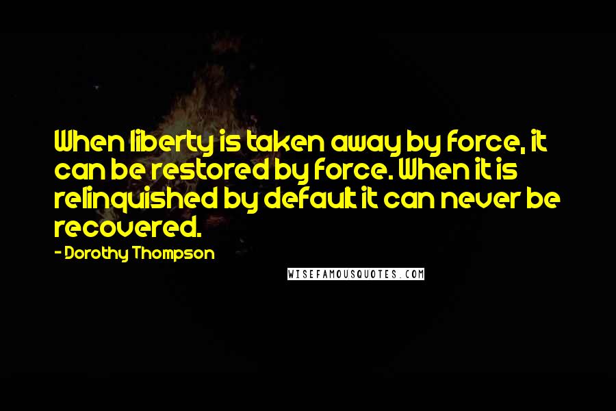 Dorothy Thompson Quotes: When liberty is taken away by force, it can be restored by force. When it is relinquished by default it can never be recovered.