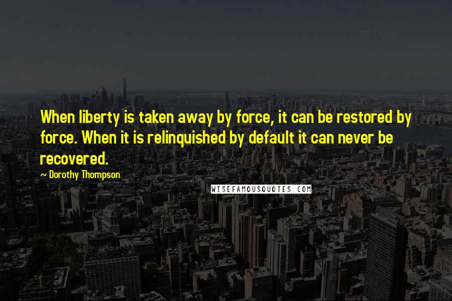 Dorothy Thompson Quotes: When liberty is taken away by force, it can be restored by force. When it is relinquished by default it can never be recovered.