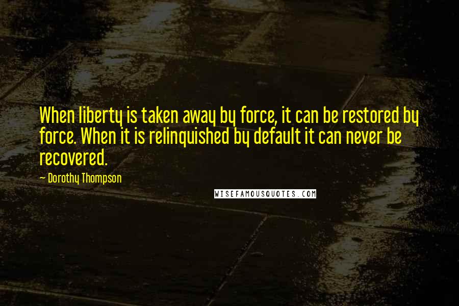 Dorothy Thompson Quotes: When liberty is taken away by force, it can be restored by force. When it is relinquished by default it can never be recovered.