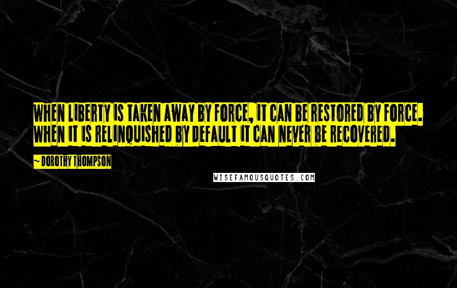 Dorothy Thompson Quotes: When liberty is taken away by force, it can be restored by force. When it is relinquished by default it can never be recovered.