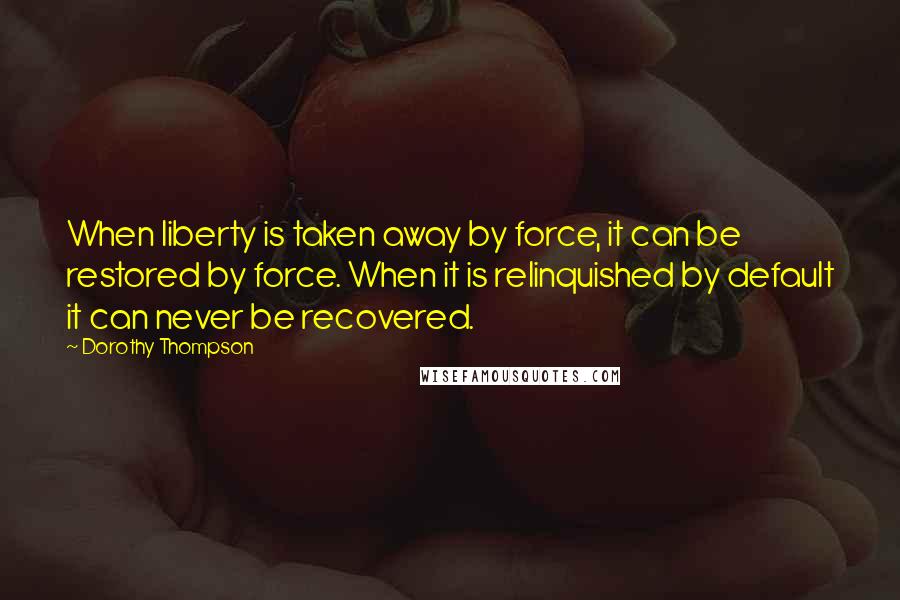 Dorothy Thompson Quotes: When liberty is taken away by force, it can be restored by force. When it is relinquished by default it can never be recovered.