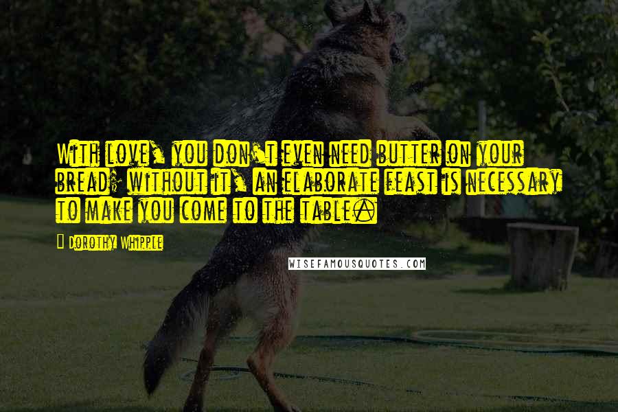 Dorothy Whipple Quotes: With love, you don't even need butter on your bread; without it, an elaborate feast is necessary to make you come to the table.