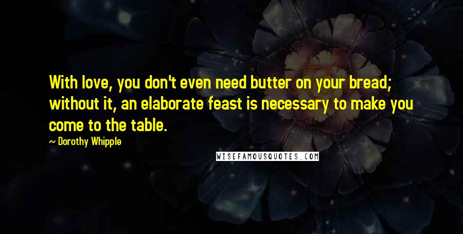 Dorothy Whipple Quotes: With love, you don't even need butter on your bread; without it, an elaborate feast is necessary to make you come to the table.