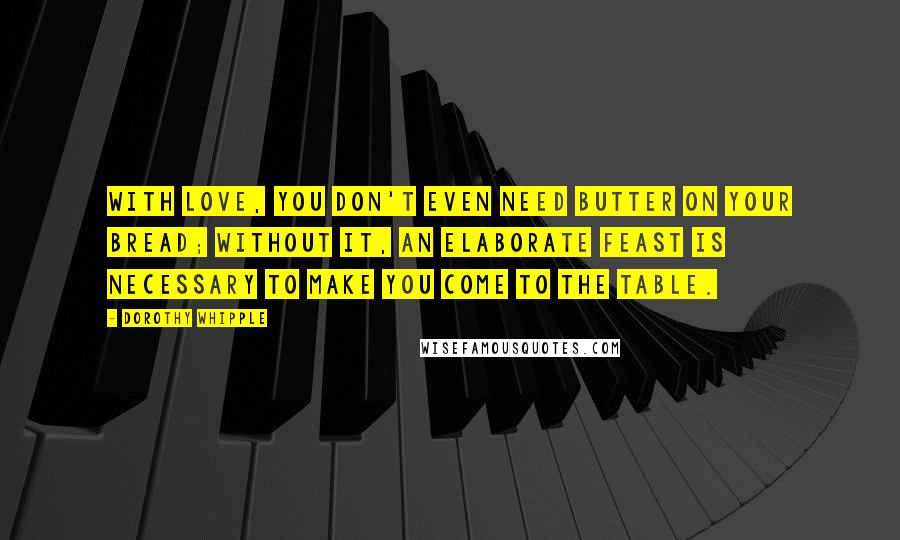 Dorothy Whipple Quotes: With love, you don't even need butter on your bread; without it, an elaborate feast is necessary to make you come to the table.