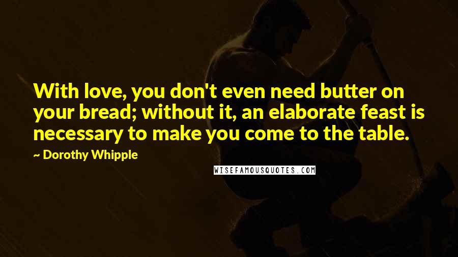 Dorothy Whipple Quotes: With love, you don't even need butter on your bread; without it, an elaborate feast is necessary to make you come to the table.