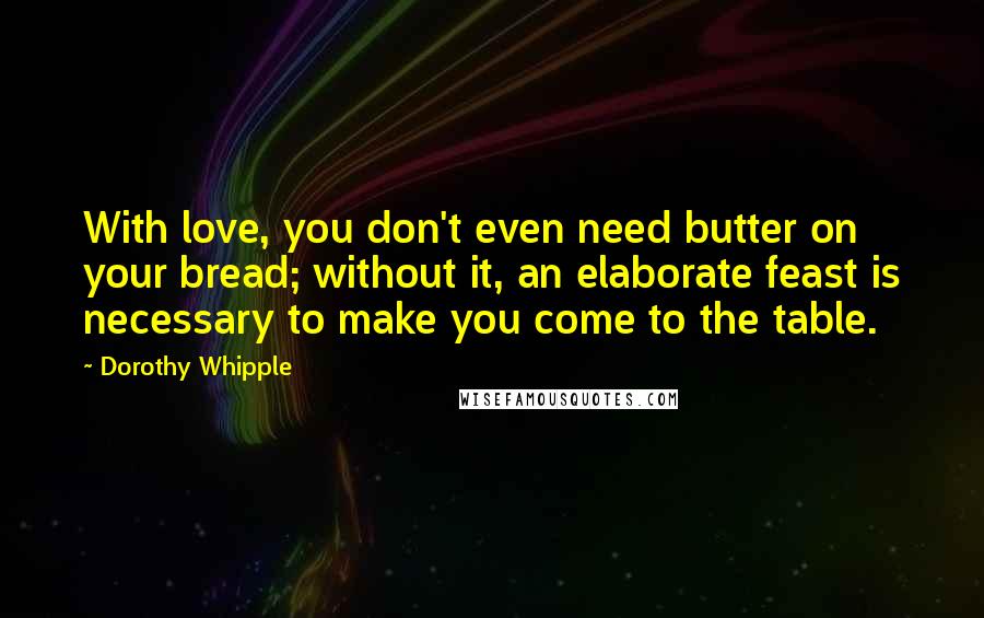 Dorothy Whipple Quotes: With love, you don't even need butter on your bread; without it, an elaborate feast is necessary to make you come to the table.