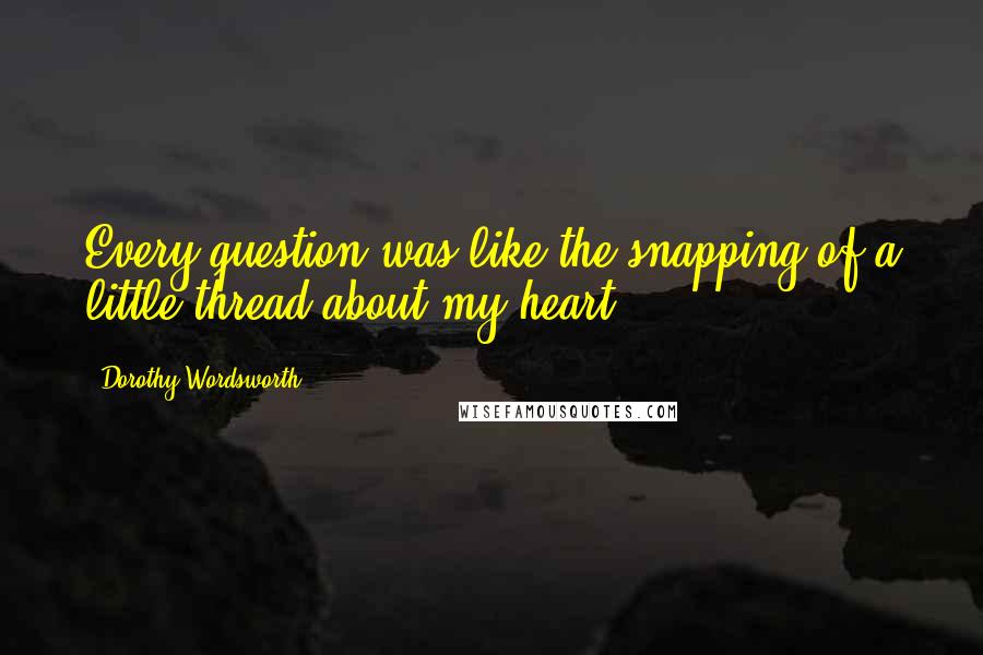 Dorothy Wordsworth Quotes: Every question was like the snapping of a little thread about my heart.