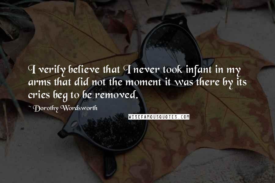 Dorothy Wordsworth Quotes: I verily believe that I never took infant in my arms that did not the moment it was there by its cries beg to be removed.