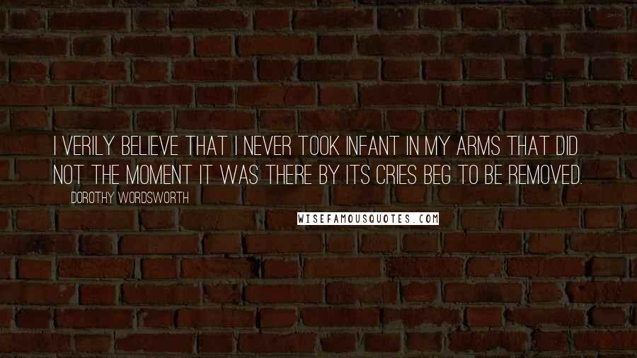 Dorothy Wordsworth Quotes: I verily believe that I never took infant in my arms that did not the moment it was there by its cries beg to be removed.