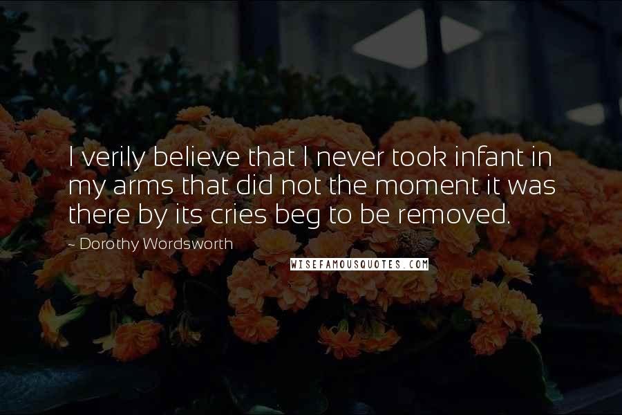 Dorothy Wordsworth Quotes: I verily believe that I never took infant in my arms that did not the moment it was there by its cries beg to be removed.