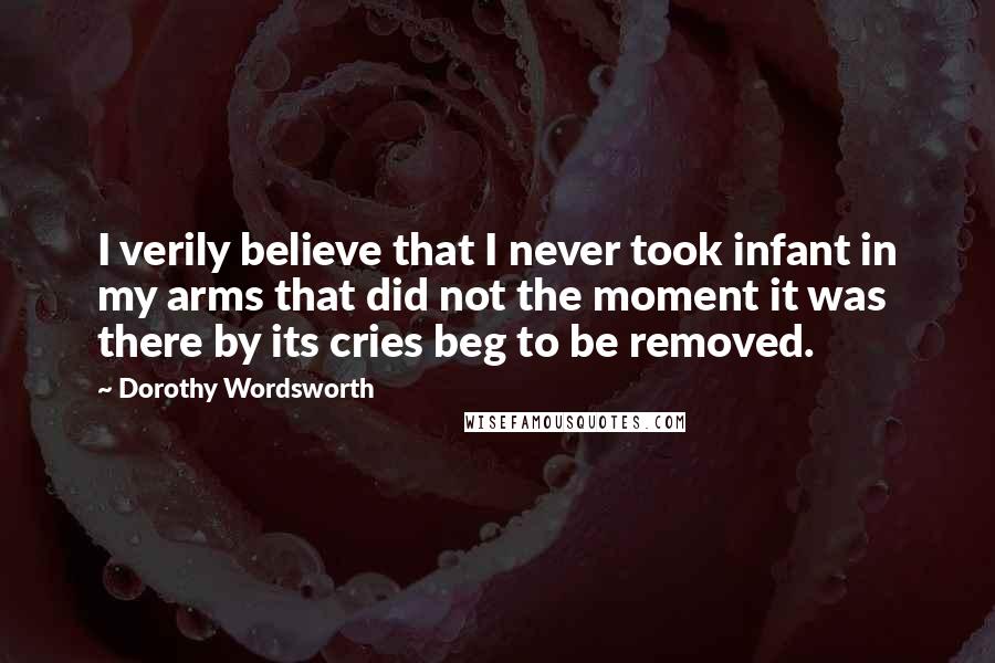 Dorothy Wordsworth Quotes: I verily believe that I never took infant in my arms that did not the moment it was there by its cries beg to be removed.