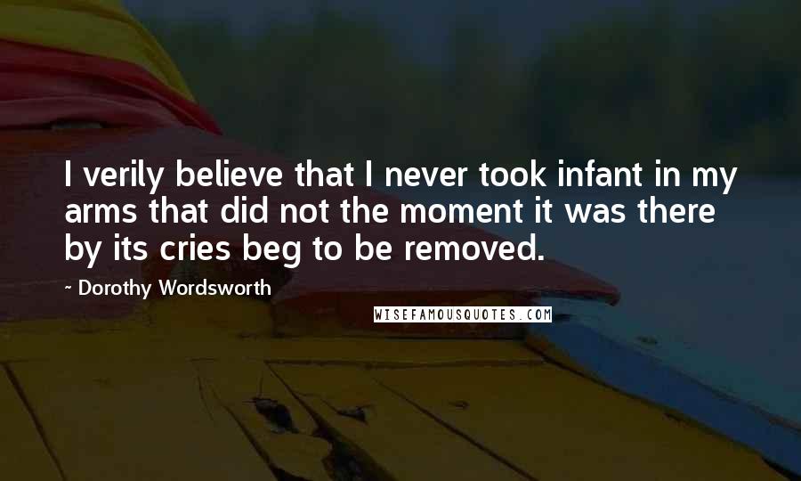 Dorothy Wordsworth Quotes: I verily believe that I never took infant in my arms that did not the moment it was there by its cries beg to be removed.