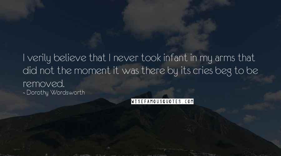 Dorothy Wordsworth Quotes: I verily believe that I never took infant in my arms that did not the moment it was there by its cries beg to be removed.