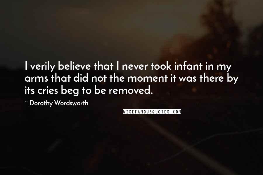 Dorothy Wordsworth Quotes: I verily believe that I never took infant in my arms that did not the moment it was there by its cries beg to be removed.