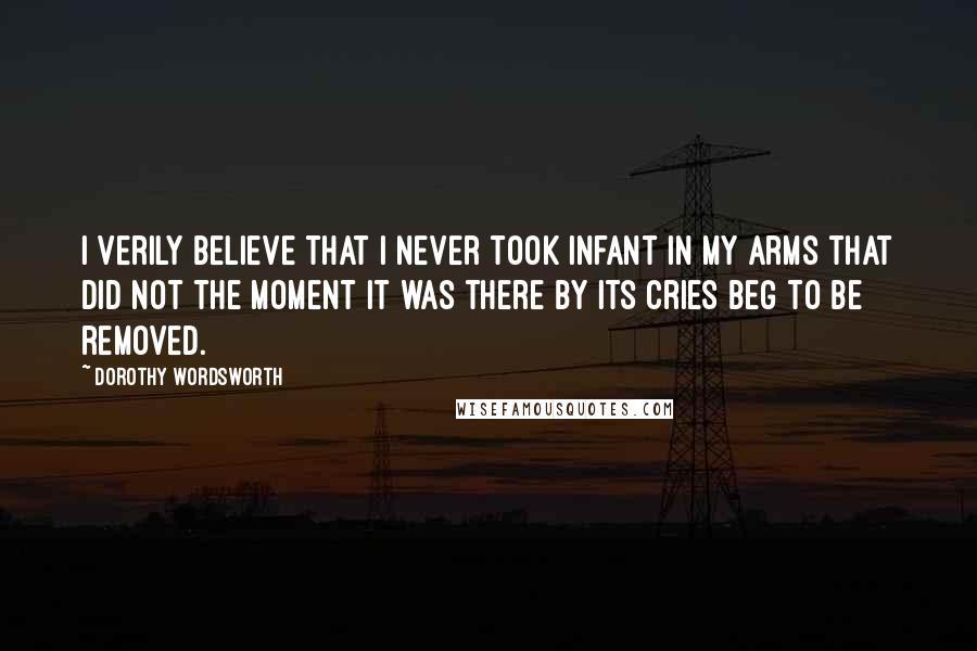 Dorothy Wordsworth Quotes: I verily believe that I never took infant in my arms that did not the moment it was there by its cries beg to be removed.