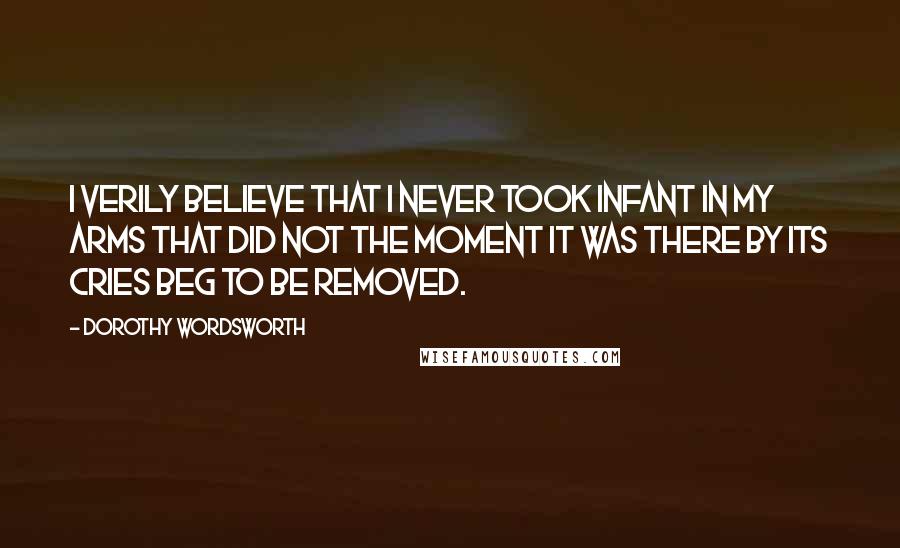 Dorothy Wordsworth Quotes: I verily believe that I never took infant in my arms that did not the moment it was there by its cries beg to be removed.