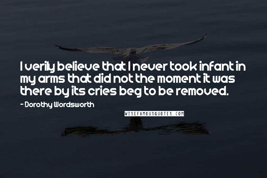 Dorothy Wordsworth Quotes: I verily believe that I never took infant in my arms that did not the moment it was there by its cries beg to be removed.