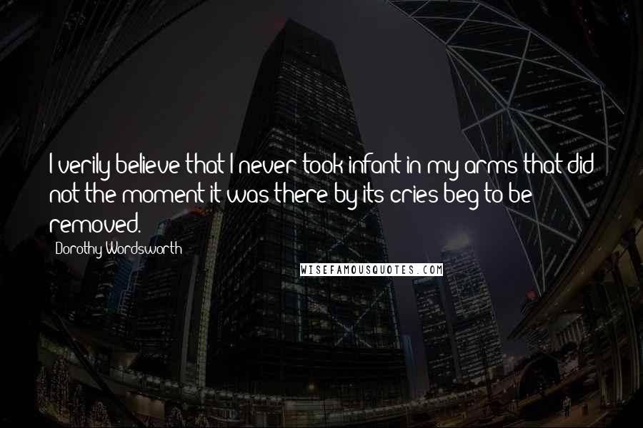 Dorothy Wordsworth Quotes: I verily believe that I never took infant in my arms that did not the moment it was there by its cries beg to be removed.