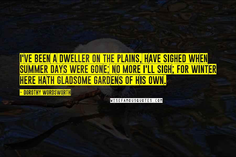 Dorothy Wordsworth Quotes: I've been a dweller on the plains, have sighed when summer days were gone; No more I'll sigh; for winter here Hath gladsome gardens of his own.