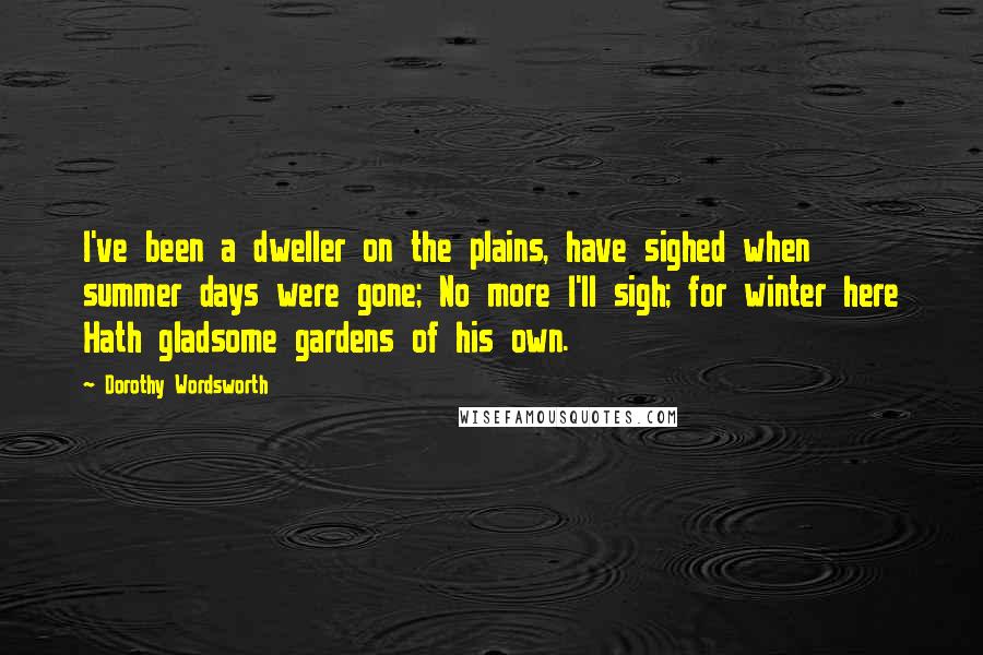 Dorothy Wordsworth Quotes: I've been a dweller on the plains, have sighed when summer days were gone; No more I'll sigh; for winter here Hath gladsome gardens of his own.