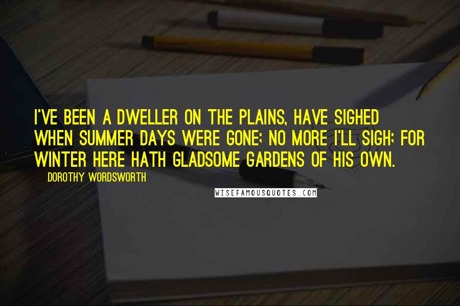Dorothy Wordsworth Quotes: I've been a dweller on the plains, have sighed when summer days were gone; No more I'll sigh; for winter here Hath gladsome gardens of his own.