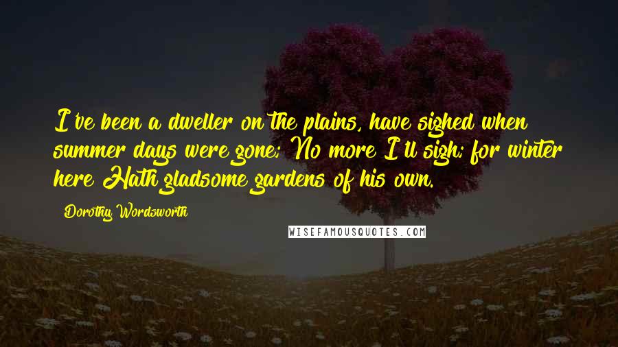 Dorothy Wordsworth Quotes: I've been a dweller on the plains, have sighed when summer days were gone; No more I'll sigh; for winter here Hath gladsome gardens of his own.