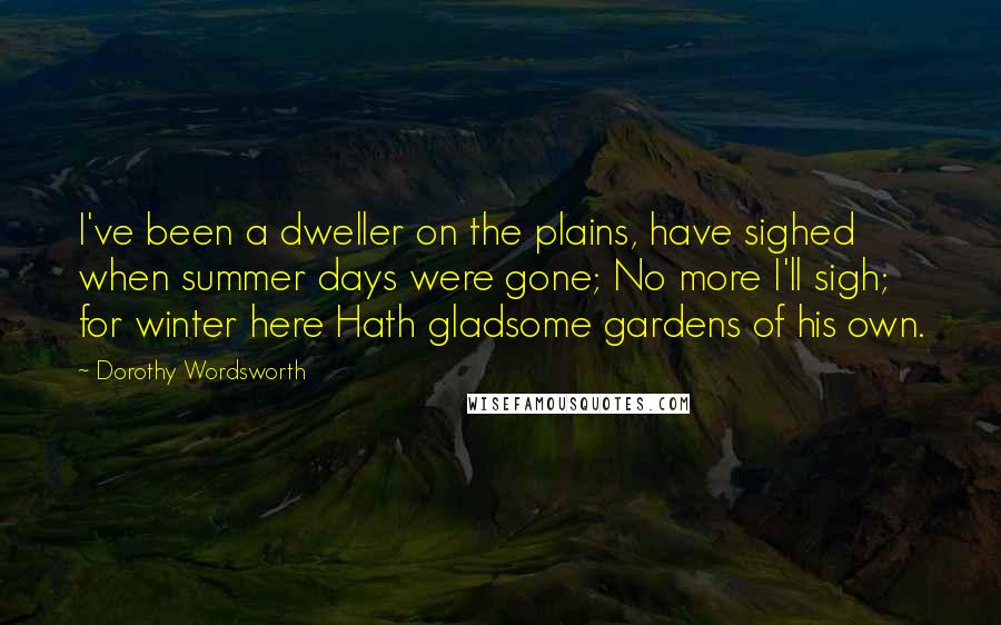 Dorothy Wordsworth Quotes: I've been a dweller on the plains, have sighed when summer days were gone; No more I'll sigh; for winter here Hath gladsome gardens of his own.