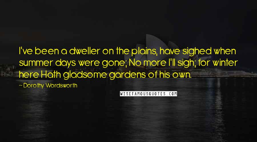 Dorothy Wordsworth Quotes: I've been a dweller on the plains, have sighed when summer days were gone; No more I'll sigh; for winter here Hath gladsome gardens of his own.