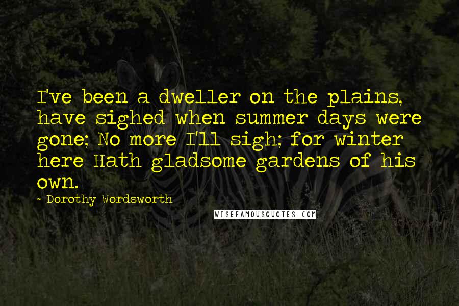 Dorothy Wordsworth Quotes: I've been a dweller on the plains, have sighed when summer days were gone; No more I'll sigh; for winter here Hath gladsome gardens of his own.