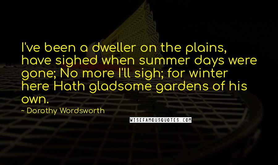 Dorothy Wordsworth Quotes: I've been a dweller on the plains, have sighed when summer days were gone; No more I'll sigh; for winter here Hath gladsome gardens of his own.
