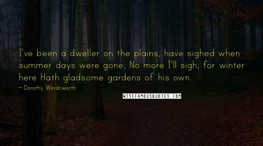 Dorothy Wordsworth Quotes: I've been a dweller on the plains, have sighed when summer days were gone; No more I'll sigh; for winter here Hath gladsome gardens of his own.