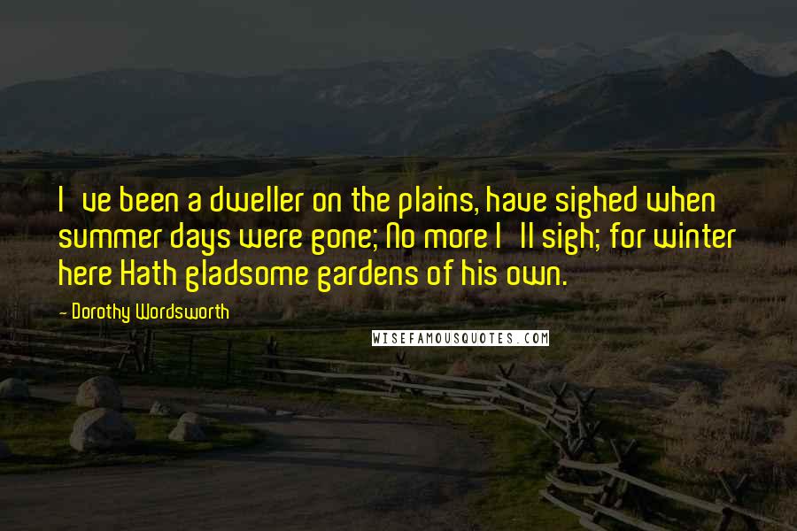 Dorothy Wordsworth Quotes: I've been a dweller on the plains, have sighed when summer days were gone; No more I'll sigh; for winter here Hath gladsome gardens of his own.