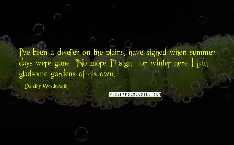 Dorothy Wordsworth Quotes: I've been a dweller on the plains, have sighed when summer days were gone; No more I'll sigh; for winter here Hath gladsome gardens of his own.