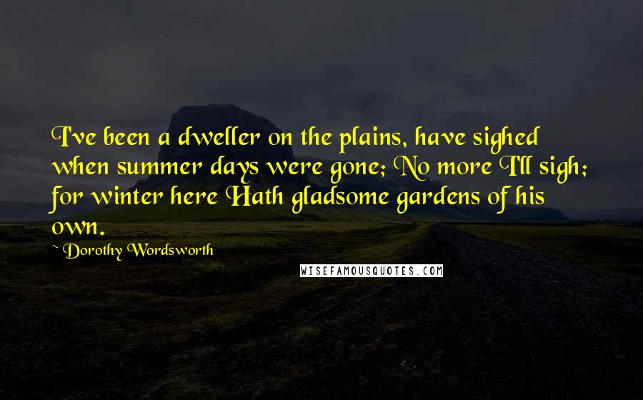 Dorothy Wordsworth Quotes: I've been a dweller on the plains, have sighed when summer days were gone; No more I'll sigh; for winter here Hath gladsome gardens of his own.