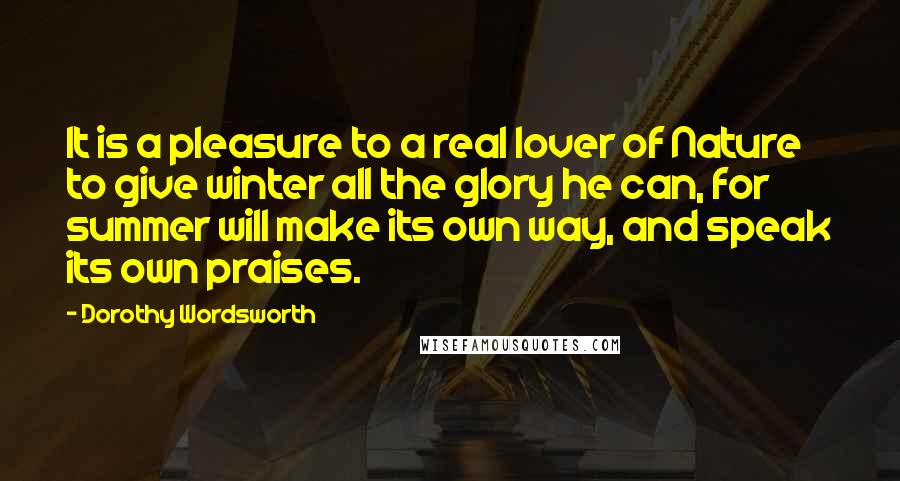 Dorothy Wordsworth Quotes: It is a pleasure to a real lover of Nature to give winter all the glory he can, for summer will make its own way, and speak its own praises.