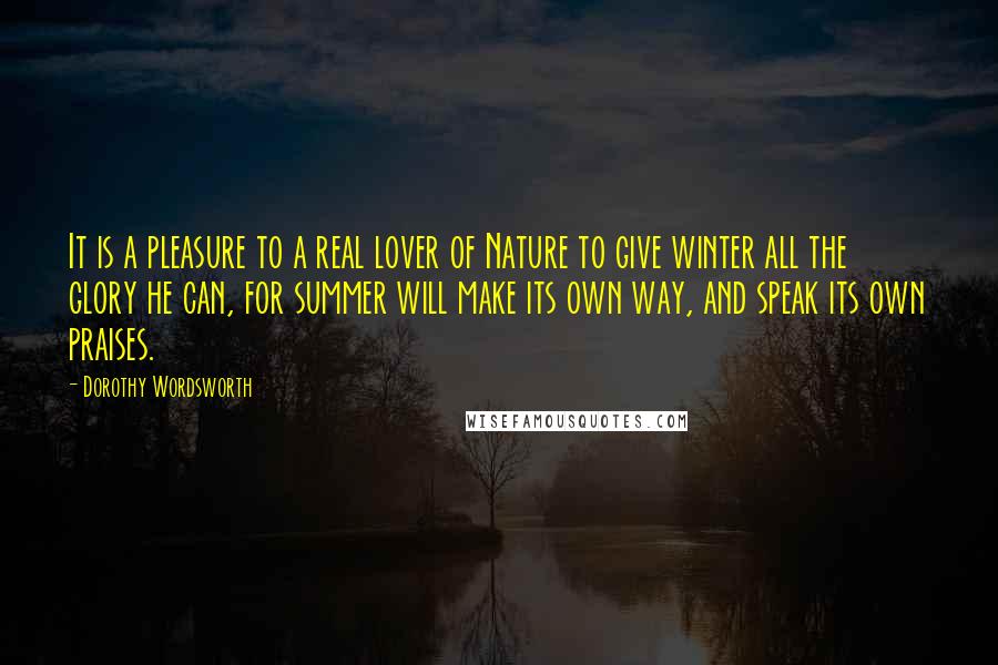Dorothy Wordsworth Quotes: It is a pleasure to a real lover of Nature to give winter all the glory he can, for summer will make its own way, and speak its own praises.