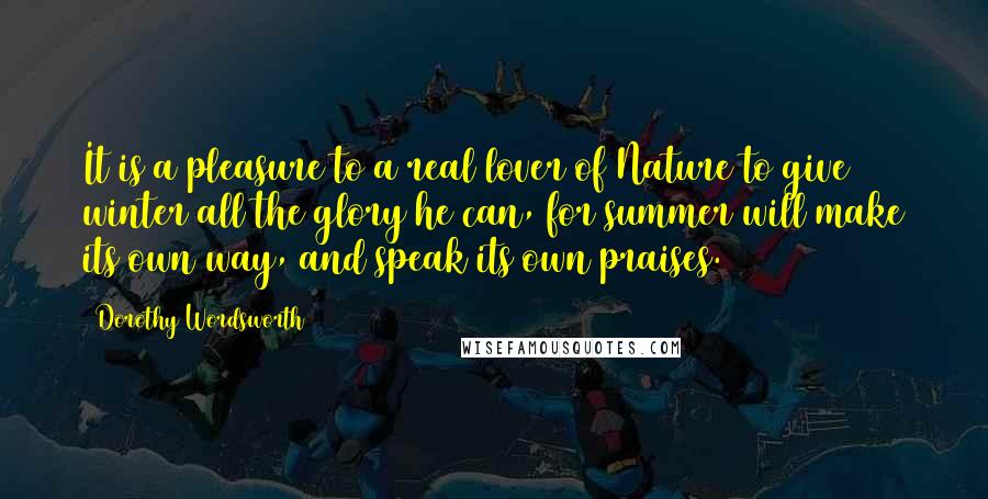 Dorothy Wordsworth Quotes: It is a pleasure to a real lover of Nature to give winter all the glory he can, for summer will make its own way, and speak its own praises.