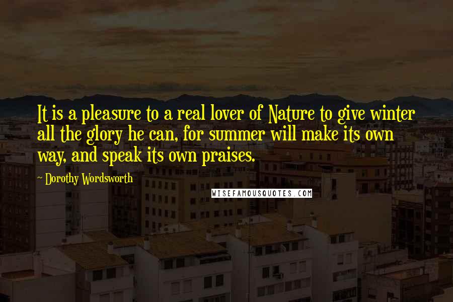 Dorothy Wordsworth Quotes: It is a pleasure to a real lover of Nature to give winter all the glory he can, for summer will make its own way, and speak its own praises.