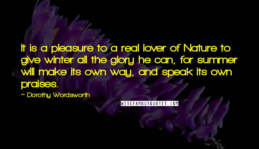 Dorothy Wordsworth Quotes: It is a pleasure to a real lover of Nature to give winter all the glory he can, for summer will make its own way, and speak its own praises.