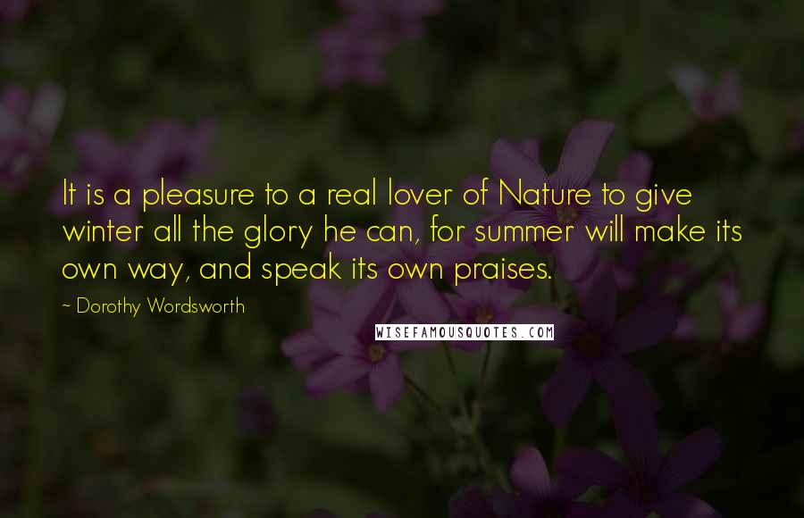 Dorothy Wordsworth Quotes: It is a pleasure to a real lover of Nature to give winter all the glory he can, for summer will make its own way, and speak its own praises.
