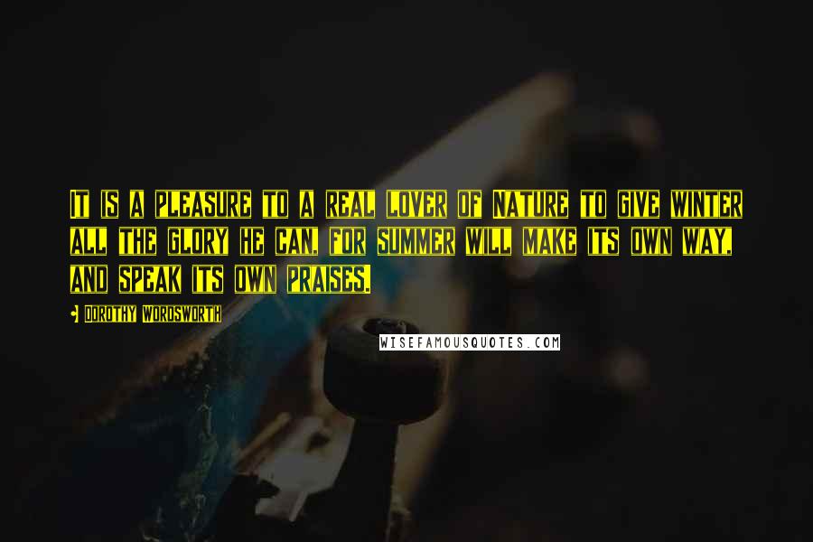 Dorothy Wordsworth Quotes: It is a pleasure to a real lover of Nature to give winter all the glory he can, for summer will make its own way, and speak its own praises.