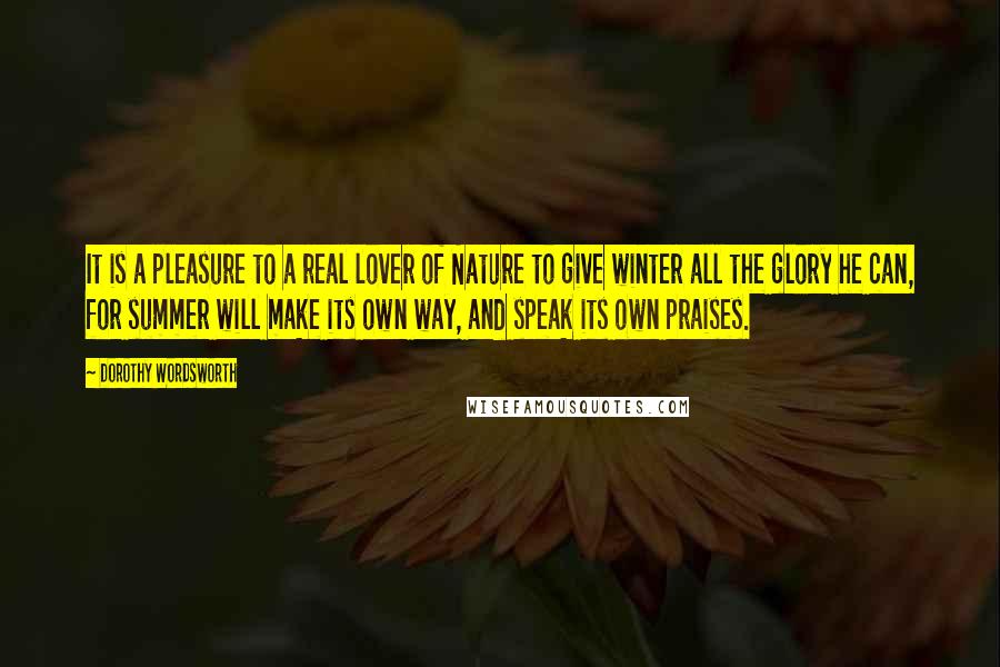 Dorothy Wordsworth Quotes: It is a pleasure to a real lover of Nature to give winter all the glory he can, for summer will make its own way, and speak its own praises.