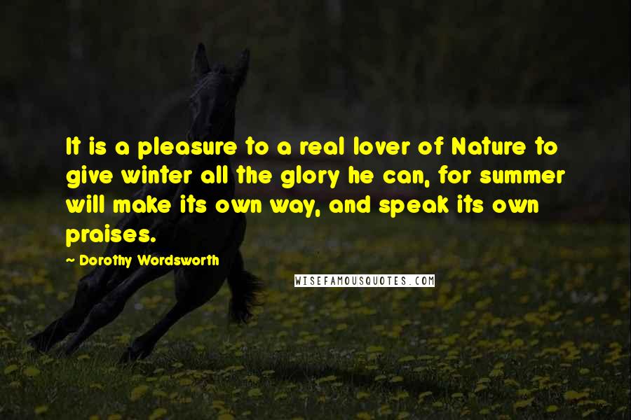 Dorothy Wordsworth Quotes: It is a pleasure to a real lover of Nature to give winter all the glory he can, for summer will make its own way, and speak its own praises.