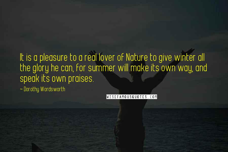 Dorothy Wordsworth Quotes: It is a pleasure to a real lover of Nature to give winter all the glory he can, for summer will make its own way, and speak its own praises.