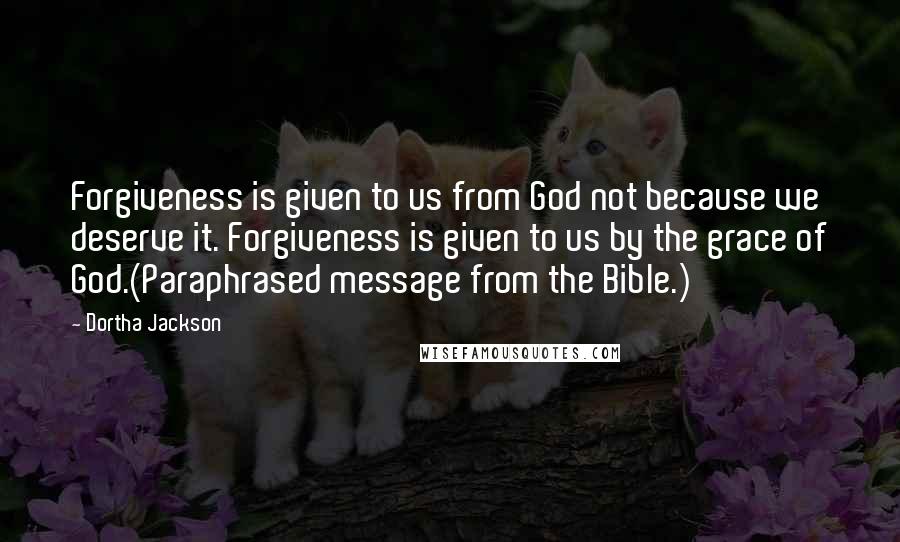 Dortha Jackson Quotes: Forgiveness is given to us from God not because we deserve it. Forgiveness is given to us by the grace of God.(Paraphrased message from the Bible.)